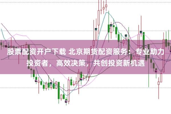 股票配资开户下载 北京期货配资服务:专业助力投资者,高效决策,共创投资新机遇