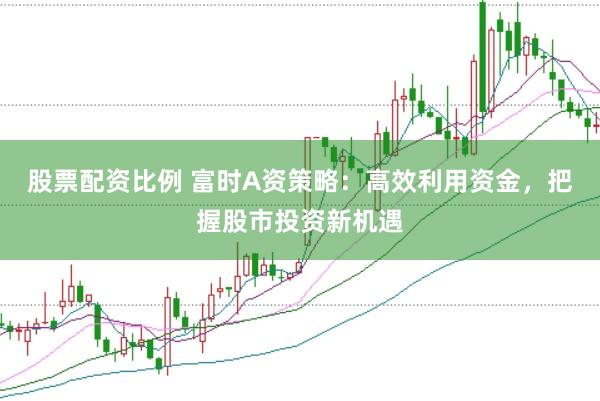 股票配资比例 富时A资策略：高效利用资金，把握股市投资新机遇